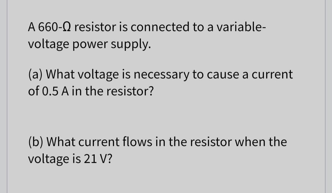 A 660-Q resistor is connected to a variable-
voltage power supply.
(a) What voltage is necessary to cause a current
of 0.5 A in the resistor?
(b) What current flows in the resistor when the
voltage is 21 V?