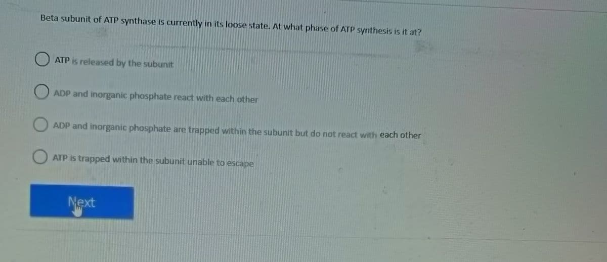 Beta subunit of ATP synthase is currently in its loose state. At what phase of ATP synthesis is it at?
O
ATP is released by the subunit
ADP and inorganic phosphate react with each other
ADP and inorganic phosphate are trapped within the subunit but do not react with each other
O ATP is trapped within the subunit unable to escape
Next