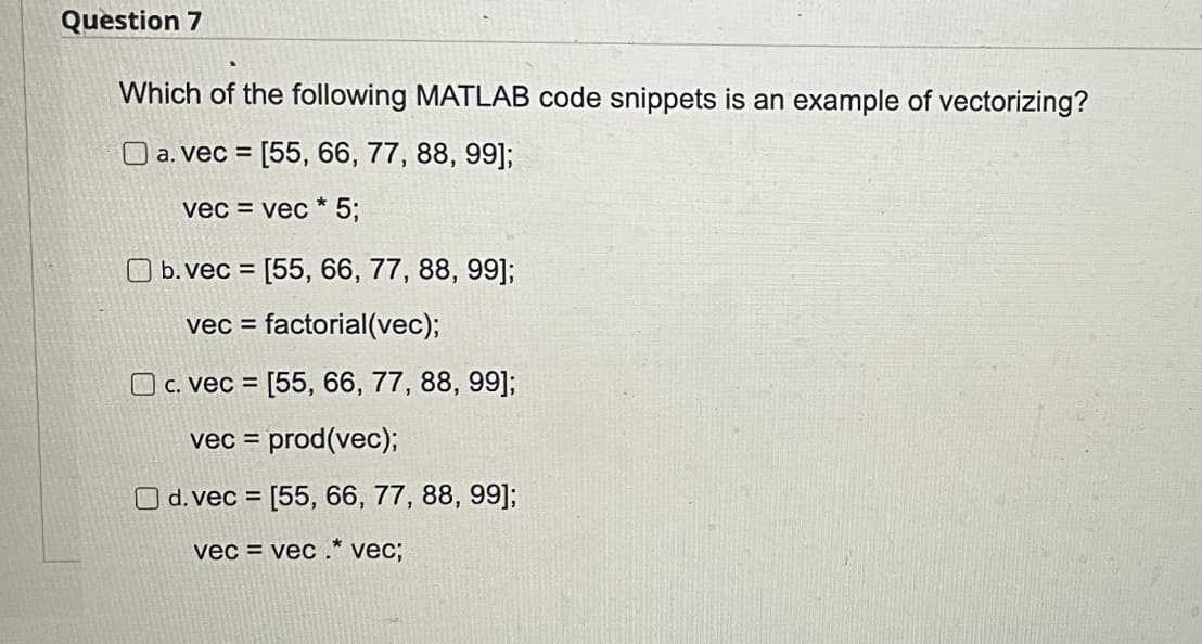 Question 7
Which of the following MATLAB code snippets is an example of vectorizing?
□ a. vec = [55, 66, 77, 88, 99];
vec = vec * 5;
b. vec = [55, 66, 77, 88, 99];
vec = factorial(vec);
c. vec = [55, 66, 77, 88, 99];
vec = prod(vec);
O d. vec = [55, 66, 77, 88, 99];
vecvec.* vec;