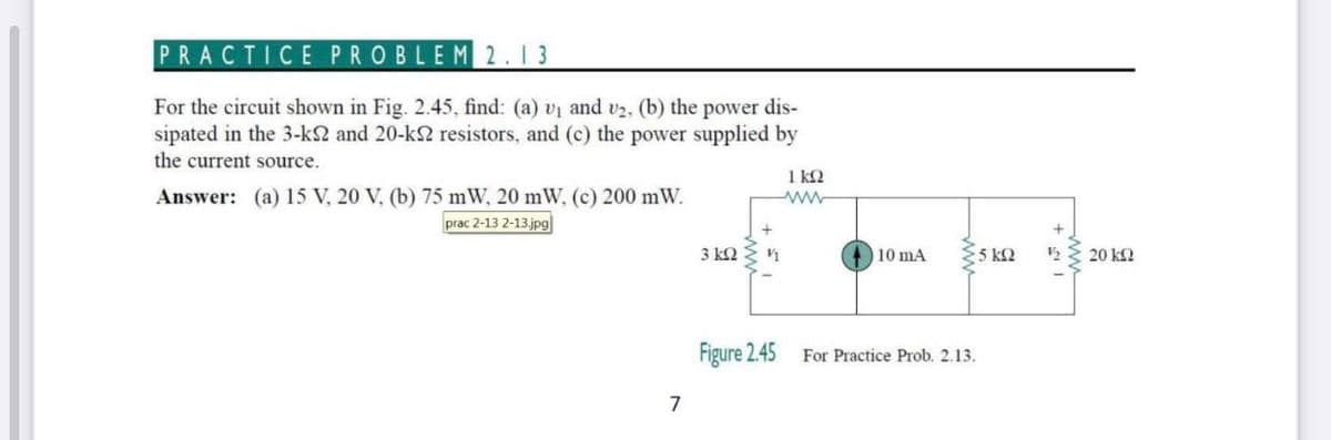 PRACTICE PROBLEM 2.13
For the circuit shown in Fig. 2.45, find: (a) vị and v2, (b) the power dis-
sipated in the 3-k2 and 20-k2 resistors, and (c) the power supplied by
the current source.
1 k2
Answer: (a) 15 V, 20 V, (b) 75 mW, 20 mW, (c) 200 mW.
prac 2-13 2-13.jpg|
3 k2
10 mA
5 k2
20 ΚΩ
Figure 2.45
For Practice Prob. 2.13.
7
