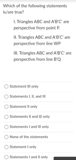 Which of the following statements
is/are true?
I. Triangles ABC and A'B'C' are
perspective from point P.
II. Triangles ABC and A'B'C' are
perspective from line WP
III. Triangles ABC and A'B'C' are
perspective from line B'Q
Statement III only
Statements I, II, and III
Statement Il only
Statements Il and ||l only
Statements I and III only
None of the statements
Statement I only
Statements I and II only
