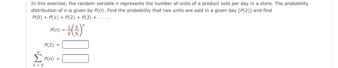 In this exercise, the random variable n represents the number of units of a product sold per day in a store. The probability
distribution of n is given by P(n). Find the probability that two units are sold in a given day [P(2)] and find
P(0) + P(1) + P(2) + P(3) +....
P(n) :
%3D
P(2) =
E P(n) =
n = 0
00
