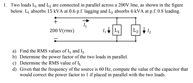 1. Two loads L, and L2 are connected in parallel across a 200V line, as shown in the figure
below. L1 absorbs 15 kVA at 0.6 p.f. lagging and L2 absorbs 6 kVA at p.f. 0.8 leading.
200 V(rms)
L2
12
a) Find the RMS values of I, and I2.
b) Determine the power factor of the two loads in parallel.
c) Determine the RMS value of IL
d) Given that the frequency of the source is 60 Hz, compute the value of the capacitor that
would correct the power factor to 1 if placed in parallel with the two loads.
