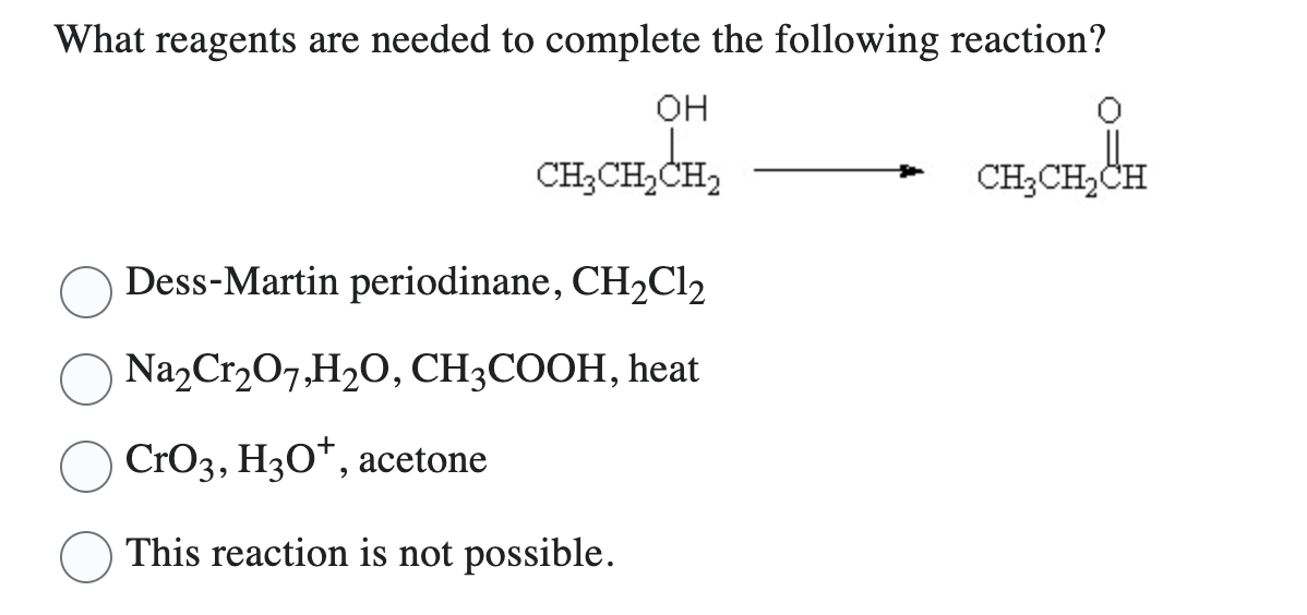 What reagents are needed to complete the following reaction?
OH
CH₂CH₂CH₂
Dess-Martin periodinane, CH₂Cl2
Na₂Cr₂O7,H₂O, CH3COOH, heat
CrO3, H3O+, acetone
This reaction is not possible.
CH₂CH₂CH