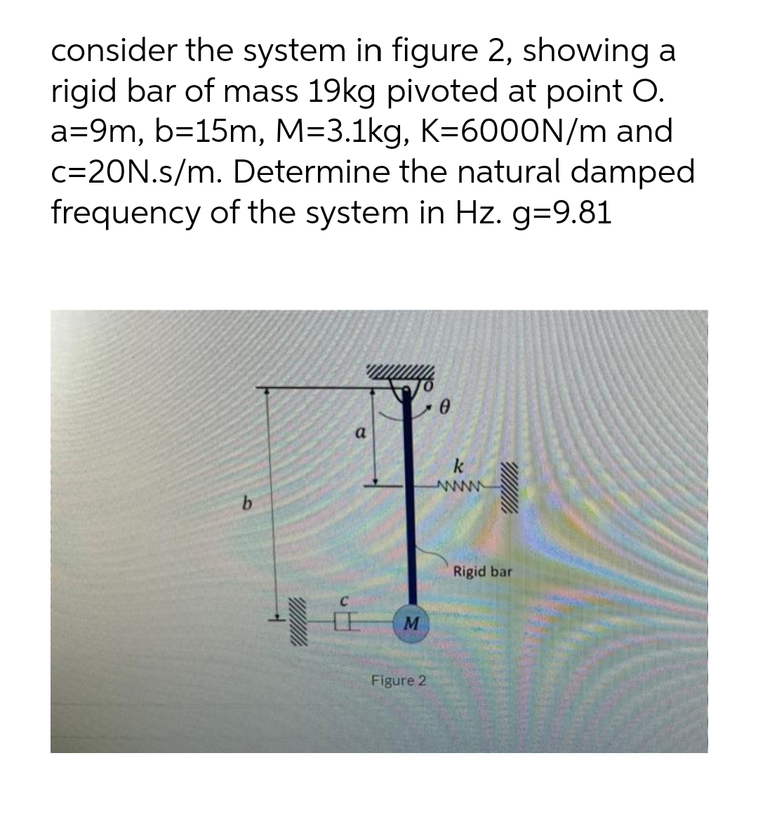 consider the system in figure 2, showing a
rigid bar of mass 19kg pivoted at point O.
a=9m, b=15m, M=3.1kg, K=6000N/m and
c=20N.s/m. Determine the natural damped
frequency of the system in Hz. g=9.81
a
k
www
b
E
M
Figure 2
Rigid bar
