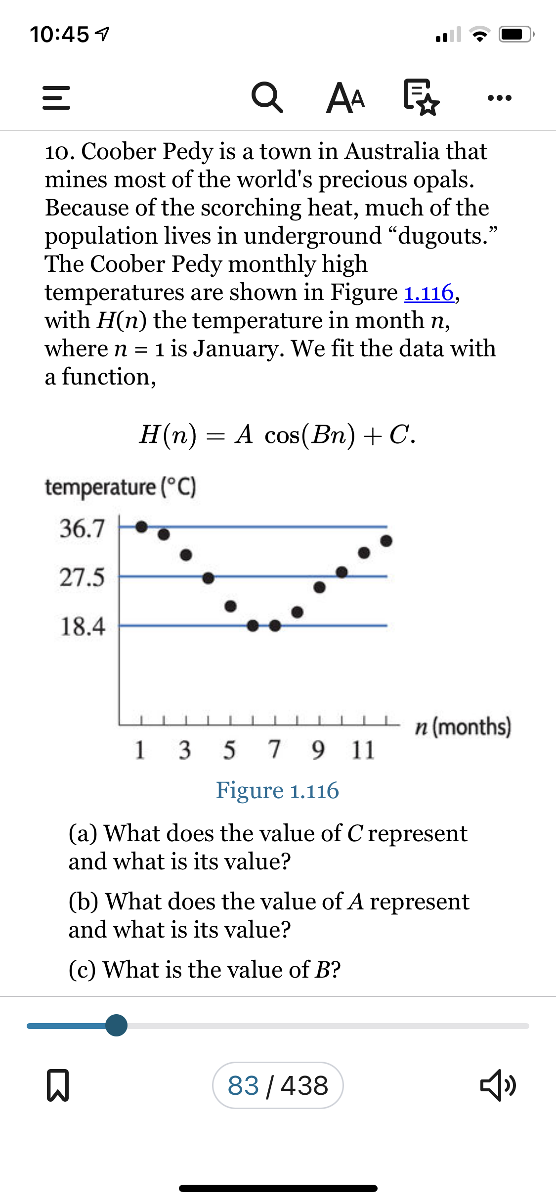 10:45 4
Q AA R
10. Coober Pedy is a town in Australia that
mines most of the world's precious opals.
Because of the scorching heat, much of the
population lives in underground “dugouts.
The Coober Pedy monthly high
temperatures are shown in Figure 1.116,
with H(n) the temperature in month n,
where n = 1 is January. We fit the data with
a function,
H(n) = A cos(Bn)+C.
temperature (°C)
36.7
27.5
18.4
n (months)
1
3
7 9 11
Figure 1.116
(a) What does the value of C represent
and what is its value?
(b) What does the value of A represent
and what is its value?
(c) What is the value of B?
83/438
