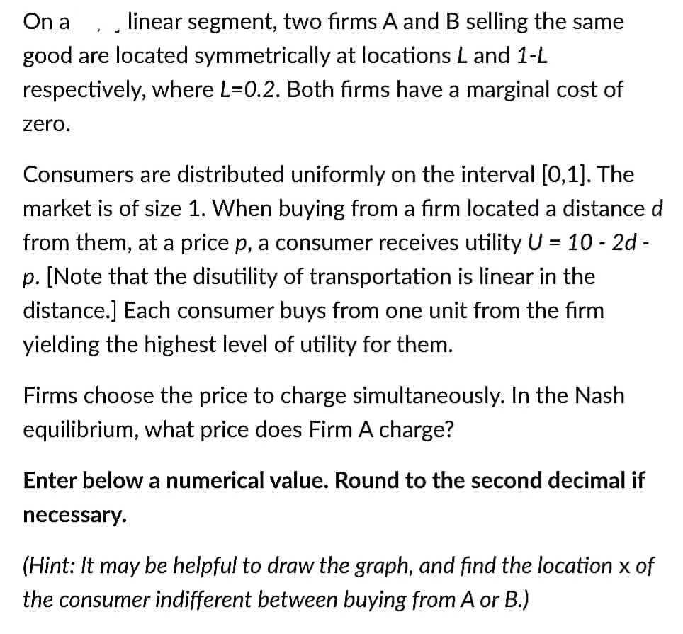On a
linear segment, two firms A and B selling the same
good are located symmetrically at locations L and 1-L
respectively, where L=0.2. Both firms have a marginal cost of
zero.
Consumers are distributed uniformly on the interval [0,1]. The
market is of size 1. When buying from a firm located a distance d
from them, at a price p, a consumer receives utility U = 10 - 2d -
%3D
p. [Note that the disutility of transportation is linear in the
distance.] Each consumer buys from one unit from the firm
yielding the highest level of utility for them.
Firms choose the price to charge simultaneously. In the Nash
equilibrium, what price does Firm A charge?
Enter below a numerical value. Round to the second decimal if
necessary.
(Hint: It may be helpful to draw the graph, and find the location x of
the consumer indifferent between buying from A or B.)
