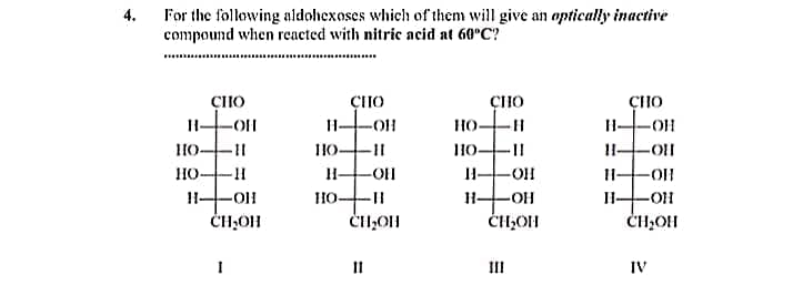 For the following aldohexoses which of them will give an optically inactive
compound when rcacted with nitric acid at 60°C?
4.
ÇHO
ÇHO
ÇHO
ÇHO
HO-
H-
HO-
H-
-OH
10-II
I-OH
CH,OH
-OH
ČH,OH
I1
II
IV
