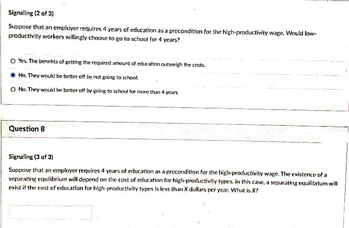 Signaling (2 of 3)
Suppose that an employer requires 4 years of education as a precondition for the high-productivity wage. Would low-
productivity workers willingty choose to go to school for 4 years?
O Yes. The benefits of getting the required amount of education outweigh the costs.
No. They would be better off by not going to school,
O No. They would be better off by going to school for more than 4 years.
Question 8
Signaling (3 of 3)
Suppose that an employer requires 4 years of education as a precondition for the high-productivity wage. The existence of a
separating equilibrium will depend on the cost of education for high-productivity types. In this case, a separating equilbrium will
exist if the cost of education for high-productivity types is less than X dollars per year. What is X?
