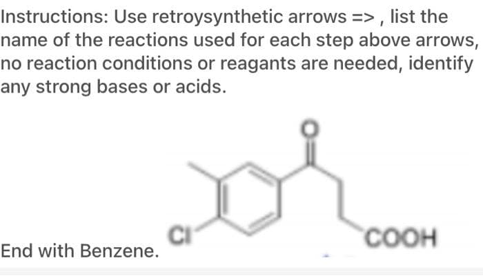Instructions: Use retroysynthetic arrows => , list the
name of the reactions used for each step above arrows,
no reaction conditions or reagants are needed, identify
any strong bases or acids.
COOH
End with Benzene.
