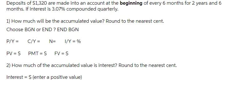Deposits of S1,320 are made into an account at the beginning of every 6 months for 2 years and 6
months. If interest is 3.07% compounded quarterly.
1) How much will be the accumulated value? Round to the nearest cent.
Choose BGN or END ? END BGN
P/Y =
C/Y =
N=
I/Y = %
PV = S
PMT = S
FV = S
2) How much of the accumulated value is interest? Round to the nearest cent.
Interest = $ (enter a positive value)
%3D
