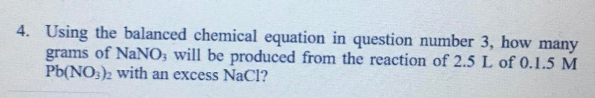 4. Using the balanced chemical equation in question number 3, how many
grams of NaNO; will be produced from the reaction of 2.5 L of 0.1.5 M
Pb(NO3)2 with an excess NaCl?
