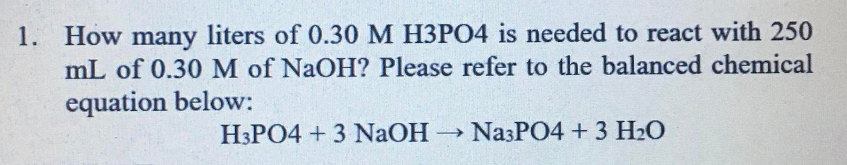How many liters of 0.30 M H3PO4 is needed to react with 250
mL of 0.30M of NaOH? Please refer to the balanced chemical
equation below:
1.
H3PO4 + 3 NAOH
→ NazPO4 + 3 H2O
