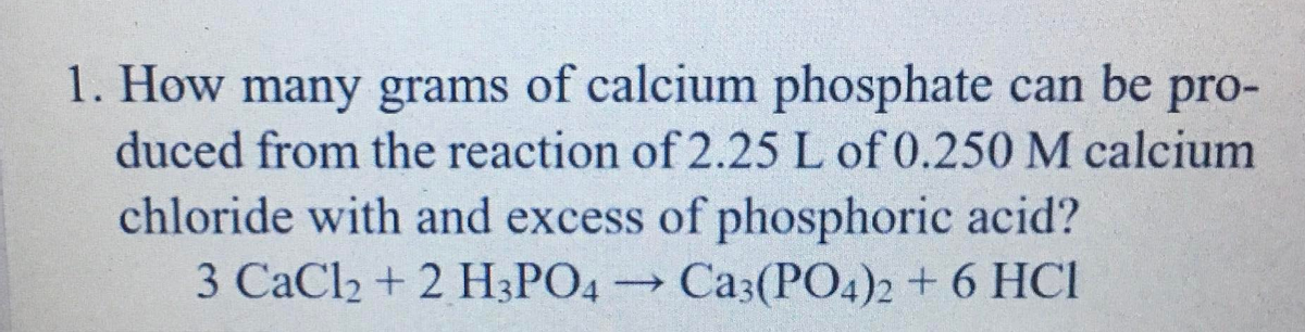 1. How many grams of calcium phosphate can be pro-
duced from the reaction of 2.25 L of 0.250 M calcium
chloride with and excess of phosphoric acid?
3 CaCl2 + 2 H3PO4 Ca3(P04)2 + 6 HCI

