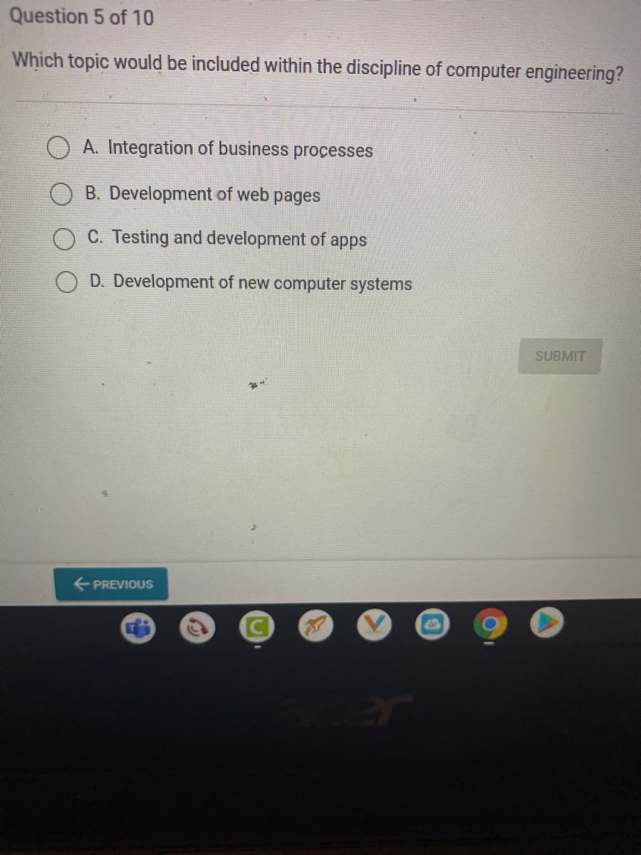 Question 5 of 10
Which topic would be included within the discipline of computer engineering?
A. Integration of business processes
B. Development of web
pages
C. Testing and development of apps
O D. Development of new computer systems
SUBMIT
PREVIOUS

