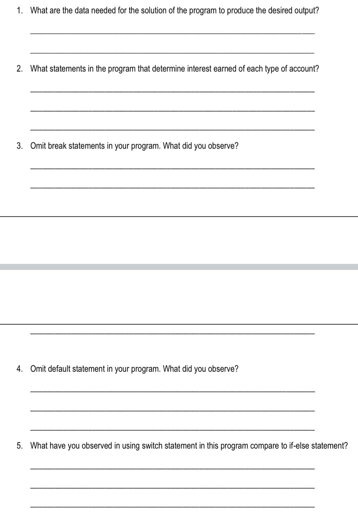 1. What are the data needed for the solution of the program to produce the desired output?
2. What statements in the program that determine interest earned of each type of account?
3. Omit break statements in your program. What did you observe?
4. Omit default statement in your program. What did you observe?
5. What have you observed in using switch statement in this program compare to if-else statement?
