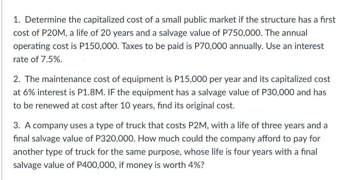 1. Determine the capitalized cost of a small public market if the structure has a first
cost of P20M, a life of 20 years and a salvage value of P750,000. The annual
operating cost is P150,000. Taxes to be paid is P70,000 annually. Use an interest
rate of 7.5%.
2. The maintenance cost of equipment is P15,000 per year and its capitalized cost
at 6% interest is P1.8M. IF the equipment has a salvage value of P30,000 and has
to be renewed at cost after 10 years, find its original cost.
3. A company uses a type of truck that costs P2M, with a life of three years and a
final salvage value of P320,000. How much could the company afford to pay for
another type of truck for the same purpose, whose life is four years with a final
salvage value of P400,000, if money is worth 4%?
