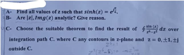 A- Find all values of z such that sinh(z) = e.
B- Are |zl, Img(z) analytic? Give reason.
C- Choose the suitable theorem to find the result of dz over
sin (z)
26-z2
integration path C. where C any contours in z-plane and z 0, ±1, ±j
24:1
outside C.

