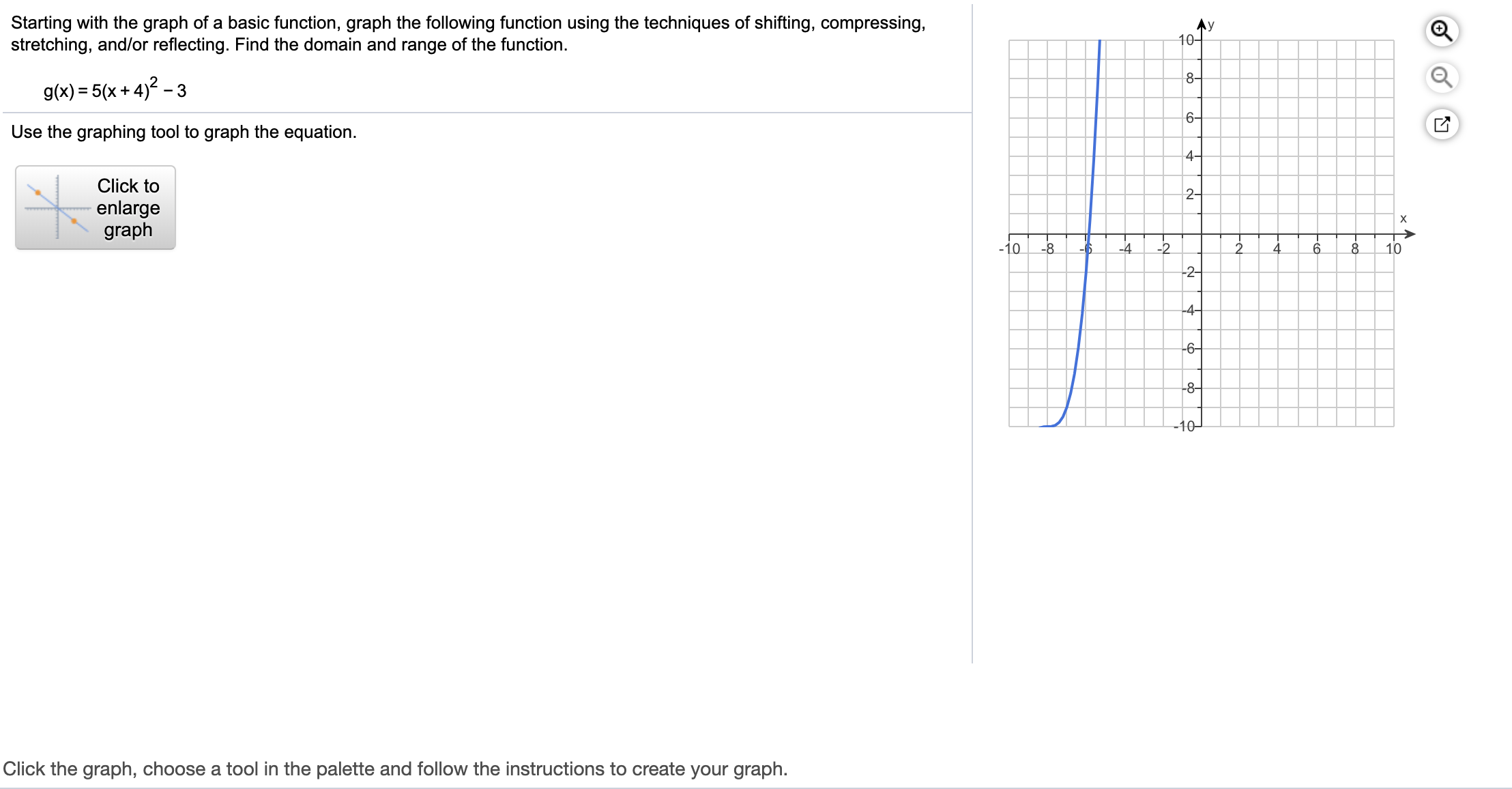 Starting with the graph of a basic function, graph the following function using the techniques of shifting, compressing,
stretching, and/or reflecting. Find the domain and range of the function.
Ay
10-
8-
g(x) = 5(x + 4)2 – 3
6-
Use the graphing tool to graph the equation.
4-
Click to
2-
enlarge
graph
6.
-10
-8
-4
-2
10
-2-
-4-
-6-
-8-
-10-
Click the graph, choose a tool in the palette and follow the instructions to create your graph.
