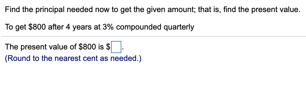 Find the principal needed now to get the given amount; that is, find the present value.
To get $800 after 4 years at 3% compounded quarterly
The present value of $800 is $
(Round to the nearest cent as needed.)
