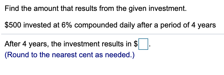 Find the amount that results from the given investment.
$500 invested at 6% compounded daily after a period of 4 years
After 4 years, the investment results in $
(Round to the nearest cent as needed.)
