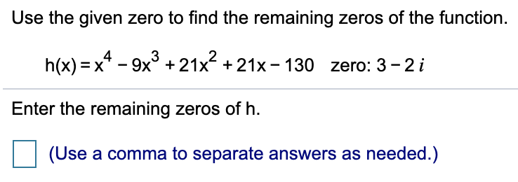 Use the given zero to find the remaining zeros of the function.
3
h(x) = x* – 9x° + 21x + 21x - 130 zero: 3-2 i
Enter the remaining zeros of h.
(Use a comma to separate answers as needed.)
