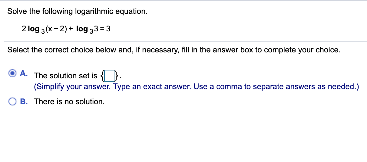 Solve the following logarithmic equation.
2 log 3(x- 2) + log 33 = 3
Select the correct choice below and, if necessary, fill in the answer box to complete your choice.
A. The solution set is { }.
(Simplify your answer. Type an exact answer. Use a comma to separate answers as needed.)
B. There is no solution.
