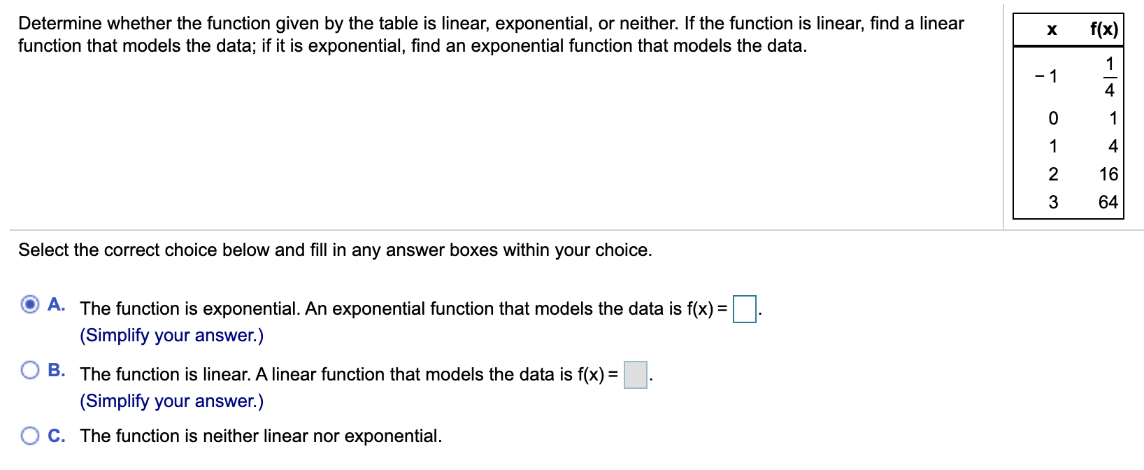 Determine whether the function given by the table is linear, exponential, or neither. If the function is linear, find a linear
function that models the data; if it is exponential, find an exponential function that models the data.
f(x)
х
1
- 1
4
4
16
3
64
Select the correct choice below and fill in any answer boxes within your choice.
A. The function is exponential. An exponential function that models the data is f(x) =
(Simplify your answer.)
B. The function is linear. A linear function that models the data is f(x) =.
(Simplify your answer.)
C. The function is neither linear nor exponential.
