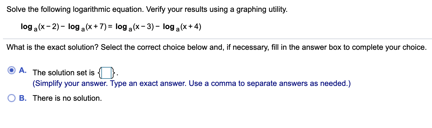 Solve the following logarithmic equation. Verify your results using a graphing utility.
log a (x - 2) - log a(x+ 7) = log a (x- 3) – log a (x+ 4)
What is the exact solution? Select the correct choice below and, if necessary, fill in the answer box to complete your choice.
A.
The solution set is {
}.
(Simplify your answer. Type an exact answer. Use a comma to separate answers as needed.)
O B. There is no solution.
