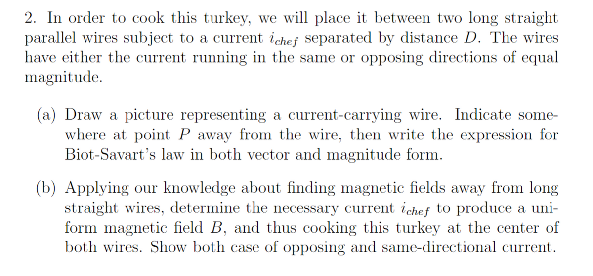 2. In order to cook this turkey, we will place it between two long straight
parallel wires subject to a current ichef separated by distance D. The wires
have either the current running in the same or opposing directions of equal
magnitude.
(a) Draw a picture representing a current-carrying wire. Indicate some-
where at point P away from the wire, then write the expression for
Biot-Savart's law in both vector and magnitude form.
(b) Applying our knowledge about finding magnetic fields away from long
straight wires, determine the necessary current ichef to produce a uni-
form magnetic field B, and thus cooking this turkey at the center of
both wires. Show both case of opposing and same-directional current.
