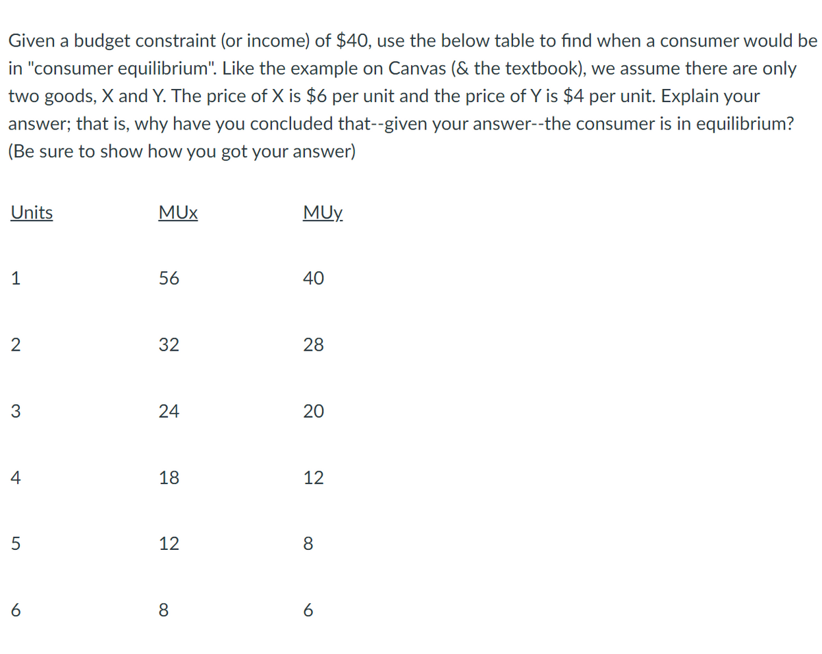 Given a budget constraint (or income) of $40, use the below table to find when a consumer would be
in "consumer equilibrium". Like the example on Canvas (& the textbook), we assume there are only
two goods, X and Y. The price of X is $6 per unit and the price of Y is $4 per unit. Explain your
answer; that is, why have you concluded that--given your answer--the consumer is in equilibrium?
(Be sure to show how you got your answer)
Units
MUX
MUy
1
56
40
2
32
28
3
24
18
12
5
12
8.
8
20
