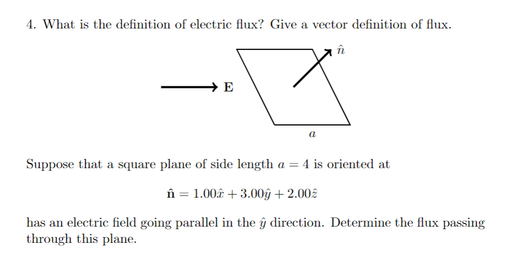 4. What is the definition of electric flux? Give a vector definition of flux.
în
→ E
a
Suppose that a square plane of side length a = 4 is oriented at
în = 1.00â + 3.00ŷ + 2.00.
has an electric field going parallel in the ŷ direction. Determine the flux passing
through this plane.

