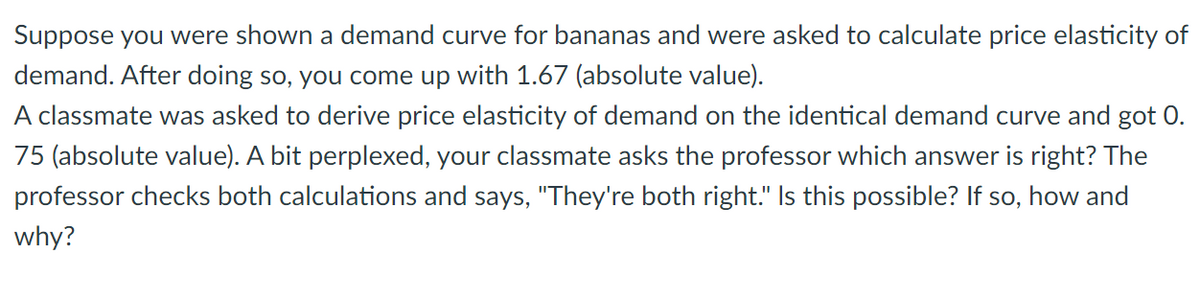 Suppose you were shown a demand curve for bananas and were asked to calculate price elasticity of
demand. After doing so, you come up with 1.67 (absolute value).
A classmate was asked to derive price elasticity of demand on the identical demand curve and got 0.
75 (absolute value). A bit perplexed, your classmate asks the professor which answer is right? The
professor checks both calculations and says, "They're both right." Is this possible? If so, how and
why?
