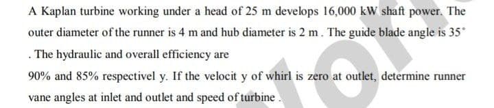 A Kaplan turbine working under a head of 25 m develops 16,000 kW shaft power. The
outer diameter of the runner is 4 m and hub diameter is 2 m. The guide blade angle is 35°
. The hydraulic and overall efficiency are
90% and 85% respectivel y. If the velocit y of whirl is zero at outlet, determine runner
vane angles at inlet and outlet and speed of turbine.
