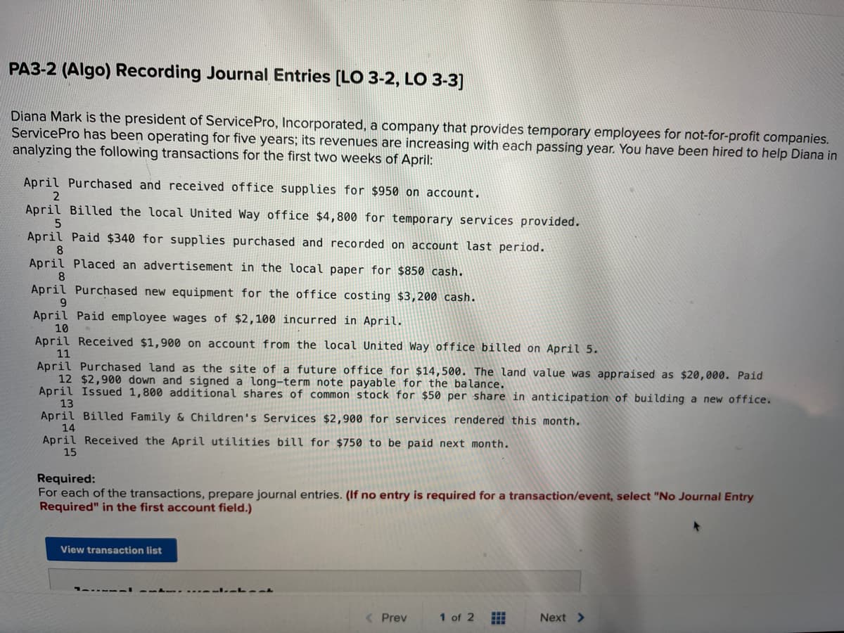 PA3-2 (Algo) Recording Journal Entries [LO 3-2, LO 3-3]
Diana Mark is the president of Service Pro, Incorporated, a company that provides temporary employees for not-for-profit companies.
Service Pro has been operating for five years; its revenues are increasing with each passing year. You have been hired to help Diana in
analyzing the following transactions for the first two weeks of April:
April Purchased and received office supplies for $950 on account.
2
April Billed the local United Way office $4,800 for temporary services provided.
5
April Paid $340 for supplies purchased and recorded on account last period.
8
April Placed an advertisement in the local paper for $850 cash.
8
April Purchased new equipment for the office costing $3,200 cash.
9
April Paid employee wages of $2,100 incurred in April.
10
April Received $1,900 on account from the local United Way office billed on April 5.
11
April Purchased land as the site of a future office for $14,500. The land value was appraised as $20,000. Paid
12 $2,900 down and signed a long-term note payable for the balance.
April Issued 1,800 additional shares of common stock for $50 per share in anticipation of building a new office.
13
April Billed Family & Children's Services $2,900 for services rendered this month.
14
April Received the April utilities bill for $750 to be paid next month.
15
Required:
For each of the transactions, prepare journal entries. (If no entry is required for a transaction/event, select "No Journal Entry
Required" in the first account field.)
View transaction list
----Ant
< Prev
1 of 2
Next >