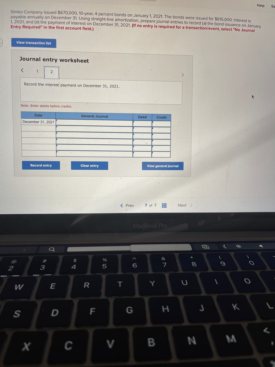 Simko Company issued $670,000, 10-year, 4 percent bonds on January 1, 2021. The bonds were issued for $615,000. Interest is
payable annually on December 31. Using straight-line amortization, prepare journal entries to record (a) the bond issuance on January
1, 2021, and (b) the payment of interest on December 31, 2021. (If no entry is required for a transaction/event, select "No Journal
Entry Required" in the first account field.)
2
View transaction list
Journal entry worksheet
<
W
S
1
Note: Enter debits before credits.
Record the interest payment on December 31, 2021.
Date
December 31, 2021
2
X
Record entry
#
3
E
D
$
4
C
General Journal
Clear entry
R
F
%
5
V
< Prev
T
< 6
Debit
G
Credit
View general journal
MacBook Pro
7 of 7
Y
B
&
7
H
Next >
U
00
8
N
J
(
(
9
10
K
M
Help
O
V
Sa