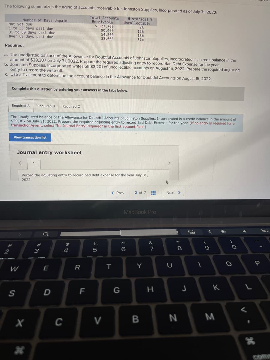 The following summarizes the aging of accounts receivable for Johnston Supplies, Incorporated as of July 31, 2022:
Total Accounts
Receivable
$ 127,700
Historical %
Uncollectible
90,400
54,800
33,000
Not yet due
1 to 30 days past due
31 to 60 days past due
Over 60 days past due
Required:
a. The unadjusted balance of the Allowance for Doubtful Accounts of Johnston Supplies, Incorporated is a credit balance in the
amount of $29,307 on July 31, 2022. Prepare the required adjusting entry to record Bad Debt Expense for the year.
b. Johnston Supplies, Incorporated writes off $3,201 of uncollectible accounts on August 15, 2022. Prepare the required adjusting
entry to record the write-off.
c. Use a T-account to determine the account balance in the Allowance for Doubtful Accounts on August 15, 2022.
2
Complete this question by entering your answers in the tabs below.
Number of Days Unpaid
Required A
The unadjusted balance of the Allowance for Doubtful Accounts of Johnston Supplies, Incorporated is a credit balance in the amount of
$29,307 on July 31, 2022. Prepare the required adjusting entry to record Bad Debt Expense for the year. (If no entry is required for a
transaction/event, select "No Journal Entry Required" in the first account field.)
View transaction list
S
<
W
Journal entry worksheet
Required B Required C
1
X
Record the adjusting entry to record bad debt expense for the year July 31,
2022.
#3
E
D
$
4
C
R
F
%
5
V
< Prev
T
2%
12%
18%
37%
G
^
6
2 of 7
MacBook Pro
Y
B
&
M
7
H
Next >
U
*00
8
N
J
1
(
9
K
M
)
O
L
V
98
P