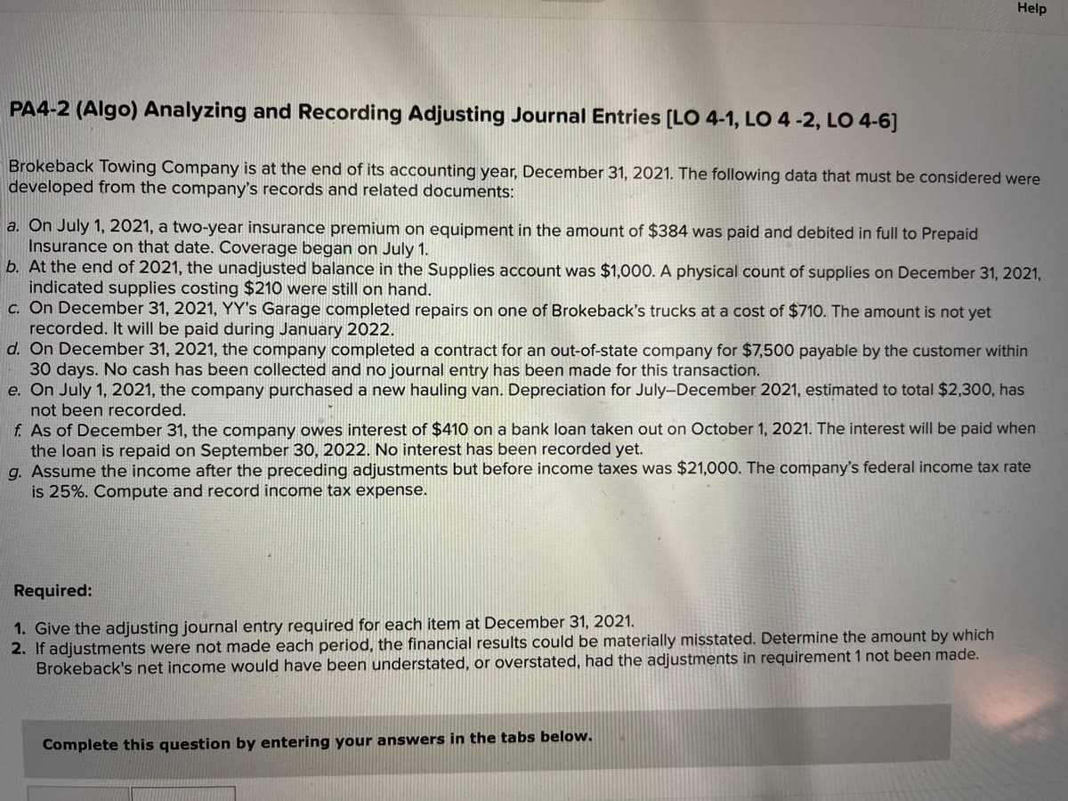 Help
PA4-2 (Algo) Analyzing and Recording Adjusting Journal Entries [LO 4-1, LO 4-2, LO 4-6]
Brokeback Towing Company is at the end of its accounting year, December 31, 2021. The following data that must be considered were
developed from the company's records and related documents:
a. On July 1, 2021, a two-year insurance premium on equipment in the amount of $384 was paid and debited in full to Prepaid
Insurance on that date. Coverage began on July 1.
b. At the end of 2021, the unadjusted balance in the Supplies account was $1,000. A physical count of supplies on December 31, 2021,
indicated supplies costing $210 were still on hand.
c. On December 31, 2021, YY's Garage completed repairs on one of Brokeback's trucks at a cost of $710. The amount is not yet
recorded. It will be paid during January 2022.
d. On December 31, 2021, the company completed a contract for an out-of-state company for $7,500 payable by the customer within
30 days. No cash has been collected and no journal entry has been made for this transaction.
e. On July 1, 2021, the company purchased a new hauling van. Depreciation for July-December 2021, estimated to total $2,300, has
not been recorded.
f. As of December 31, the company owes interest of $410 on a bank loan taken out on October 1, 2021. The interest will be paid when
the loan is repaid on September 30, 2022. No interest has been recorded yet.
g. Assume the income after the preceding adjustments but before income taxes was $21,000. The company's federal income tax rate
is 25%. Compute and record income tax expense.
Required:
1. Give the adjusting journal entry required for each item at December 31, 2021.
2. If adjustments were not made each period, the financial results could be materially misstated. Determine the amount by which
Brokeback's net income would have been understated, or overstated, had the adjustments in requirement 1 not been made.
Complete this question by entering your answers in the tabs below.