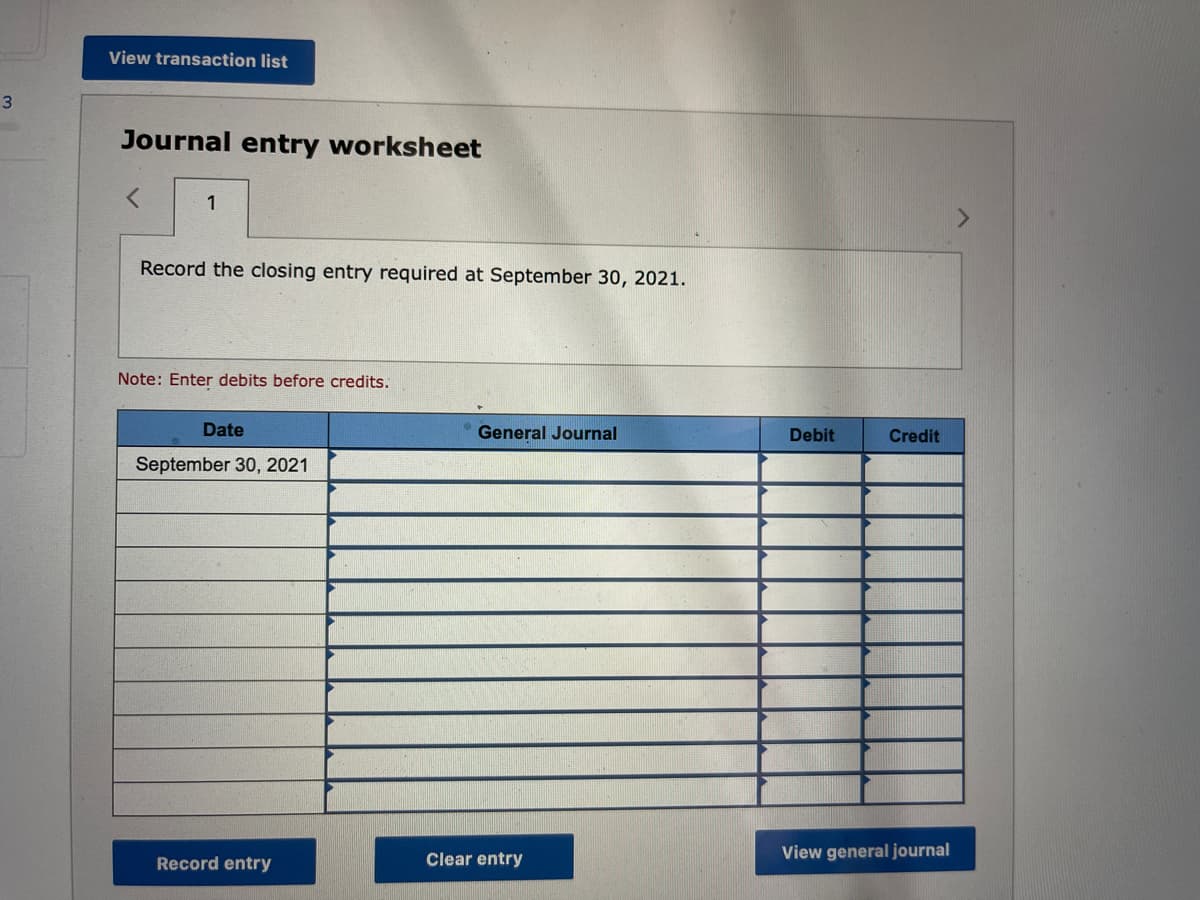 3
View transaction list
Journal entry worksheet
1
Record the closing entry required at September 30, 2021.
Note: Enter debits before credits.
Date
General Journal
September 30, 2021
Record entry
Clear entry
Debit
Credit
View general journal