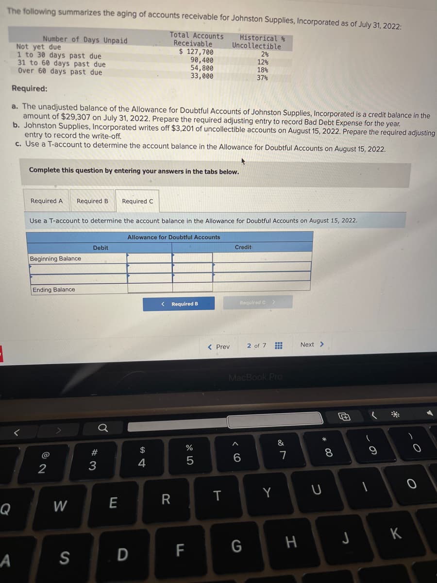 The following summarizes the aging of accounts receivable for Johnston Supplies, Incorporated as of July 31, 2022:
Historical &
Uncollectible
Number of Days Unpaid
Q
Not yet due
1 to 30 days past due
31 to 60 days past due
Over 60 days past due
Required:
a. The unadjusted balance of the Allowance for Doubtful Accounts of Johnston Supplies, Incorporated is a credit balance in the
amount of $29,307 on July 31, 2022. Prepare the required adjusting entry to record Bad Debt Expense for the year.
b. Johnston Supplies, Incorporated writes off $3,201 of uncollectible accounts on August 15, 2022. Prepare the required adjusting
entry to record the write-off.
c. Use a T-account to determine the account balance in the Allowance for Doubtful Accounts on August 15, 2022.
Complete this question by entering your answers in the tabs below.
Required A
Beginning Balance
Ending Balance
Use a T-account to determine the account balance in the Allowance for Doubtful Accounts on August 15, 2022.
2
Required B Required C
W
A S
Debit
#3
Total Accounts
Receivable
$ 127,700
90,400
54,800
33,000
E
Allowance for Doubtful Accounts
D
$
4
< Required B
R
07 5⁰
%
5
F
< Prev
T
Credit
2%
12%
18%
37%
Required C
6
MacBook Pro
G
2 of 7
Y
&
7
H
Next >
* 00
U
8
+
(
9
JK
O