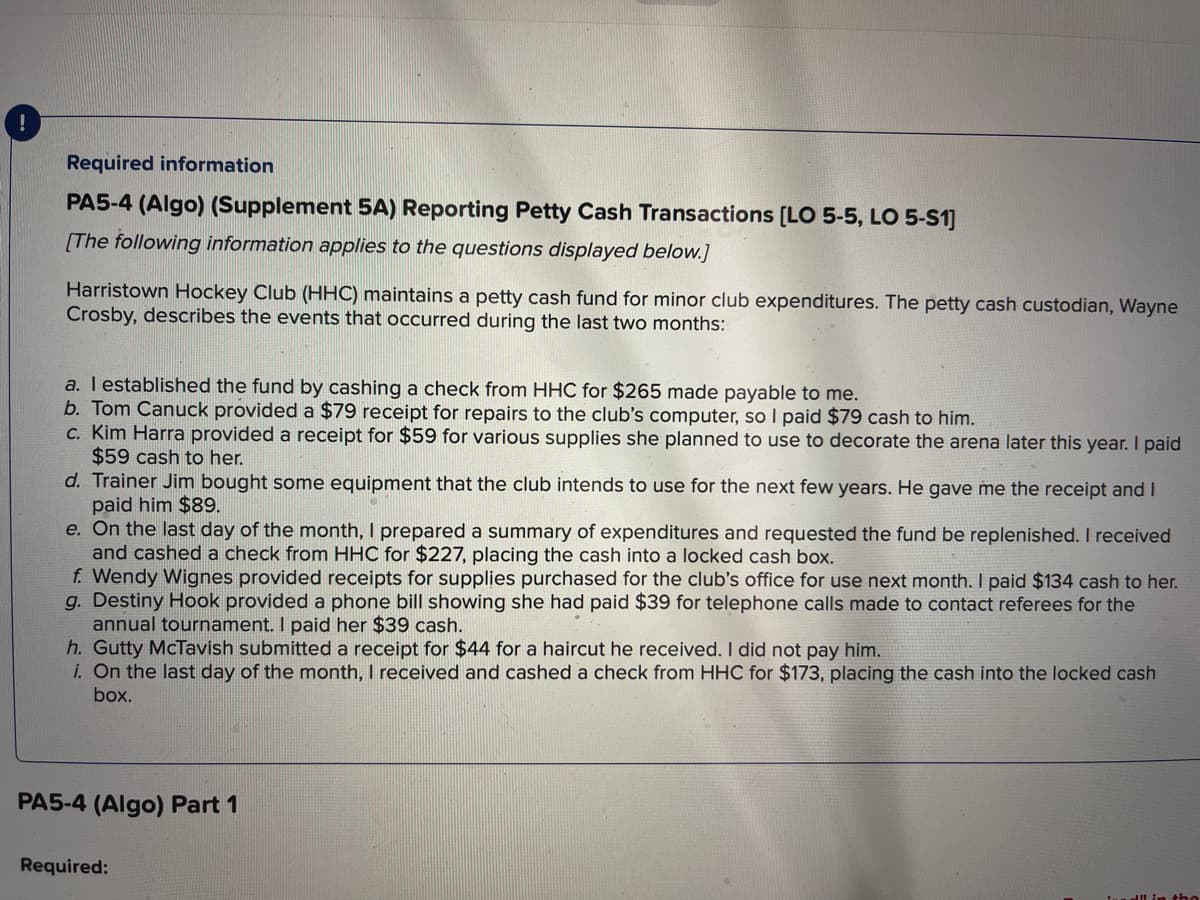 Required information
PA5-4 (Algo) (Supplement 5A) Reporting Petty Cash Transactions [LO 5-5, LO 5-S1]
[The following information applies to the questions displayed below.]
Harristown Hockey Club (HHC) maintains a petty cash fund for minor club expenditures. The petty cash custodian, Wayne
Crosby, describes the events that occurred during the last two months:
a. I established the fund by cashing a check from HHC for $265 made payable to me.
b. Tom Canuck provided a $79 receipt for repairs to the club's computer, so I paid $79 cash to him.
c. Kim Harra provided a receipt for $59 for various supplies she planned to use to decorate the arena later this year. I paid
$59 cash to her.
d. Trainer Jim bought some equipment that the club intends to use for the next few years. He gave me the receipt and I
paid him $89.
e. On the last day of the month, I prepared a summary of expenditures and requested the fund be replenished. I received
and cashed a check from HHC for $227, placing the cash into a locked cash box.
f. Wendy Wignes provided receipts for supplies purchased for the club's office for use next month. I paid $134 cash to her.
g. Destiny Hook provided a phone bill showing she had paid $39 for telephone calls made to contact referees for the
annual tournament. I paid her $39 cash.
h. Gutty McTavish submitted a receipt for $44 for a haircut he received. I did not pay him.
i. On the last day of the month, I received and cashed a check from HHC for $173, placing the cash into the locked cash
box.
PA5-4 (Algo) Part 1
Required: