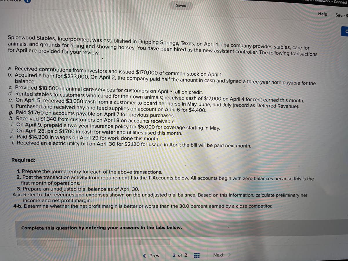 Saved
Onework - Connect
Help Save &
с
Spicewood Stables, Incorporated, was established in Dripping Springs, Texas, on April 1. The company provides stables, care for
animals, and grounds for riding and showing horses. You have been hired as the new assistant controller. The following transactions
for April are provided for your review.
a. Received contributions from investors and issued $170,000 of common stock on April 1.
b. Acquired a barn for $233,000. On April 2, the company paid half the amount in cash and signed a three-year note payable for the
balance.
c. Provided $18,500 in animal care services for customers on April 3, all on credit.
d. Rented stables to customers who cared for their own animals; received cash of $17,000 on April 4 for rent earned this month.
e. On April 5, received $3,650 cash from a customer to board her horse in May, June, and July (record as Deferred Revenue).
f. Purchased and received hay and feed supplies on account on April 6 for $4,400.
g. Paid $1,760 on accounts payable on April 7 for previous purchases.
h. Received $1,340 from customers on April 8 on accounts receivable.
i. On April 9, prepaid a two-year insurance policy for $5,000 for coverage starting in May.
j. On April 28, paid $1,700 in cash for water and utilities used this month.
k. Paid $14,300 in wages on April 29 for work done this month.
1. Received an electric utility bill on April 30 for $2,120 for usage in April; the bill will be paid next month.
Required:
1. Prepare the journal entry for each of the above transactions.
2. Post the transaction activity from requirement 1 to the T-Accounts below. All accounts begin with zero balances because this is the
first month of operations.
3. Prepare an unadjusted trial balance as of April 30.
4-a. Refer to the revenues and expenses shown on the unadjusted trial balance. Based on this information, calculate preliminary net
income and net profit margin.
4-b. Determine whether the net profit margin is better or worse than the 30.0 percent earned by a close competitor.
Complete this question by entering your answers in the tabs below.
< Prev
2 of 2
Next >