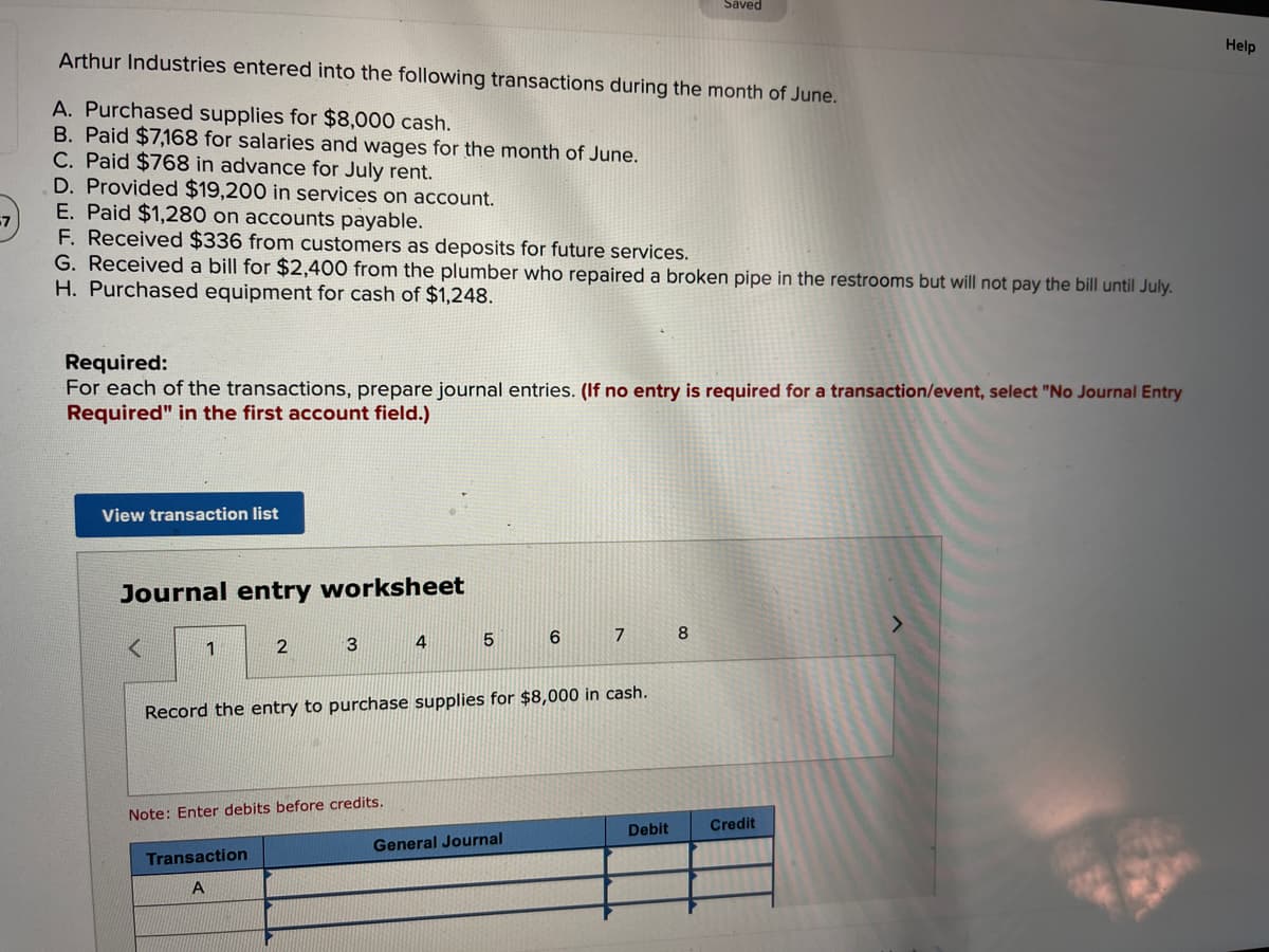 Saved
Help
Arthur Industries entered into the following transactions during the month of June.
A. Purchased supplies for $8,000 cash.
B. Paid $7,168 for salaries and wages for the month of June.
C. Paid $768 in advance for July rent.
D. Provided $19,200 in services on account.
E. Paid $1,280 on accounts payable.
F. Received $336 from customers as deposits for future services.
G. Received a bill for $2,400 from the plumber who repaired a broken pipe in the restrooms but will not pay the bill until July.
H. Purchased equipment for cash of $1,248.
Required:
For each of the transactions, prepare journal entries. (If no entry is required for a transaction/event, select "No Journal Entry
Required" in the first account field.)
View transaction list
Journal entry worksheet
7
8
6
5
<
1
2
3
4
Record the entry to purchase supplies for $8,000 in cash.
Note: Enter debits before credits.
Debit
General Journal
Transaction
A
Credit