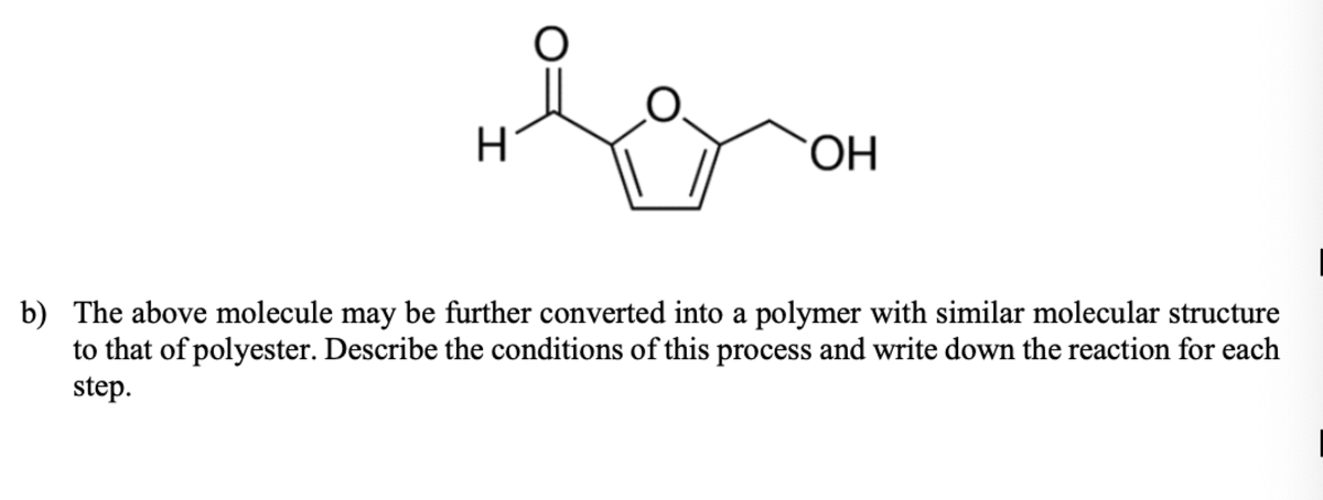H.
ОН
b) The above molecule may be further converted into a polymer with similar molecular structure
to that of polyester. Describe the conditions of this process and write down the reaction for each
step.
