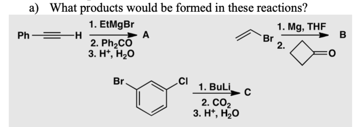 a) What products would be formed in these reactions?
1. EtMgBr
-H-
2. Ph,CO
3. H", Н20
1. Mg, THF
Br
2.
Ph
A
B
.CI
1. BuLi
Br.
2. СО2
3. H*, H20
