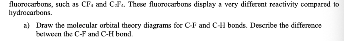 fluorocarbons, such as CF4 and C¿F4. These fluorocarbons display a very different reactivity compared to
hydrocarbons.
a) Draw the molecular orbital theory diagrams for C-F and C-H bonds. Describe the difference
between the C-F and C-H bond.
