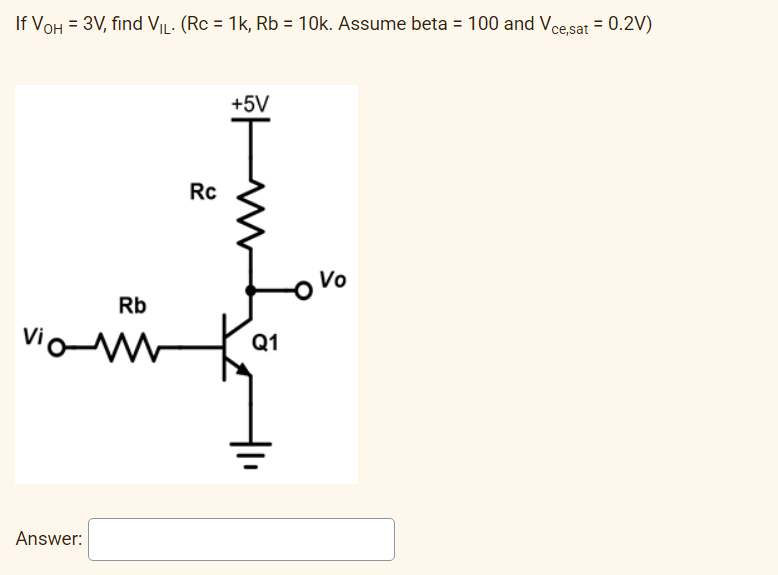 If VOH = 3V, find VIL. (Rc = 1k, Rb = 10k. Assume beta = 100 and Vce,sat = 0.2V)
+5V
vio
Answer:
Rb
Rc
t
Q1
Vo