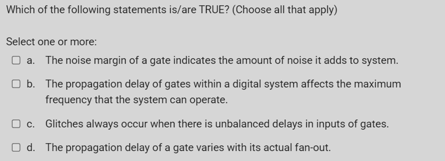 Which of the following statements is/are TRUE? (Choose all that apply)
Select one or more:
The noise margin of a gate indicates the amount of noise it adds to system.
O b. The propagation delay of gates within a digital system affects the maximum
frequency that the system can operate.
O c. Glitches always occur when there is unbalanced delays in inputs of gates.
O d. The propagation delay of a gate varies with its actual fan-out.

