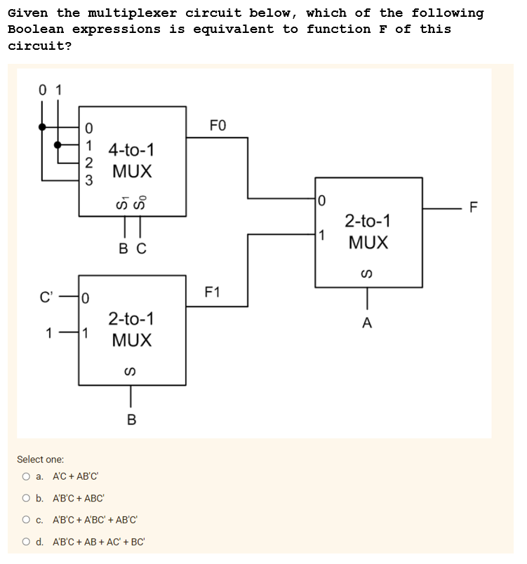 Given the multiplexer circuit below, which of the following
Boolean expressions is equivalent to function F of this
circuit?
01
FO
4-to-1
MUX
ဟဲ ဟိ
0
2-to-1
1
MUX
BC
2-to-1
MUX
C'
0
1
2
3
10
1 1
S
B
Select one:
O a. A'C + AB'C'
O b.
A'B'C + ABC'
O c.
A'B'C + A'BC' + AB'C'
O d. A'B'C + AB + AC' + BC'
F1
S
A
LL
F
