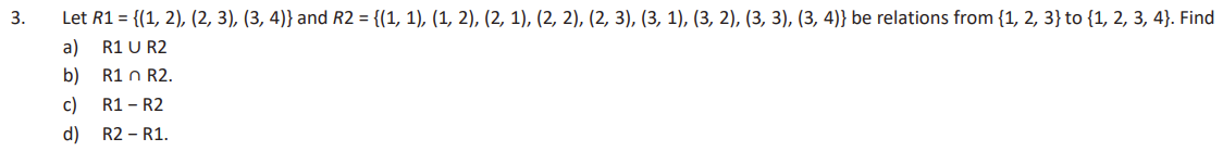 3.
Let R1 = {(1, 2), (2, 3), (3, 4)} and R2 = {(1, 1), (1, 2), (2, 1), (2, 2), (2, 3), (3, 1), (3, 2), (3, 3), (3, 4)} be relations from {1, 2, 3} to {1, 2, 3, 4). Find
a)
R1 U R2
b)
R1 n R2.
c)
R1 - R2
d) R2 - R1.
